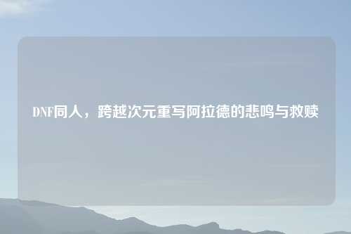 DNF同人，跨越次元重写阿拉德的悲鸣与救赎
