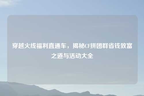 穿越火线福利直通车，揭秘CF拼团群省钱致富之道与活动大全
