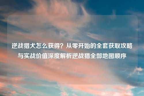 逆战猎犬怎么获得?从零开始的 获取攻略与实战价值深度解析逆战猎全部地图顺序