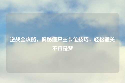 逆战全攻略，揭秘僵尸王卡位技巧，轻松通关不再是梦