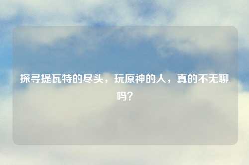 探寻提瓦特的尽头，玩原神的人，真的不无聊吗？