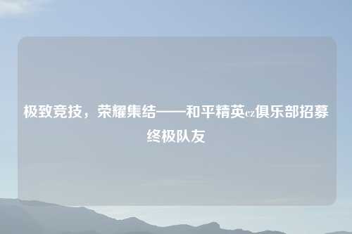 极致竞技，荣耀集结——和平精英cz俱乐部招募终极队友