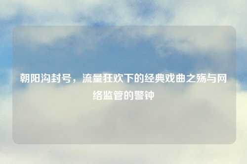 朝阳沟封号，流量狂欢下的经典戏曲之殇与     监管的警钟