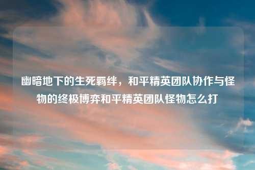 幽暗地下的生死羁绊，和平精英团队协作与怪物的终极博弈和平精英团队怪物怎么打