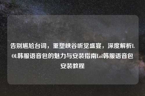 告别尴尬台词，重塑峡谷听觉盛宴，深度解析LOL韩服语音包的魅力与安装指南Lol韩服语音包安装教程