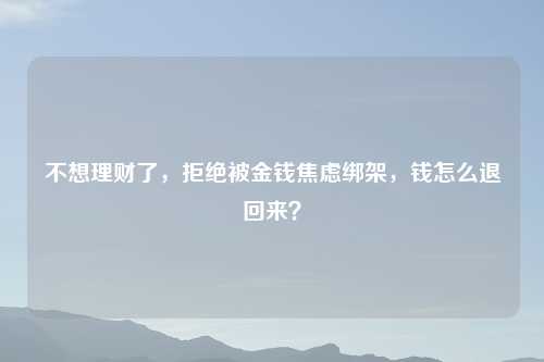 不想理财了，拒绝被金钱焦虑绑架，钱怎么退回来？