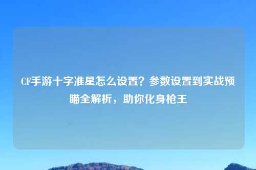 CF手游十字准星怎么设置？参数设置到实战预瞄全解析，助你化身枪王