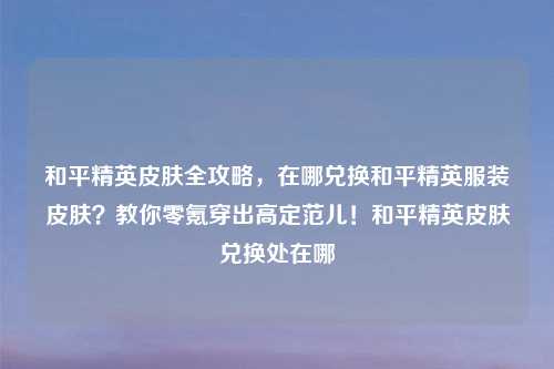 和平精英皮肤全攻略，在哪兑换和平精英服装皮肤？教你零氪穿出高定范儿！和平精英皮肤兑换处在哪
