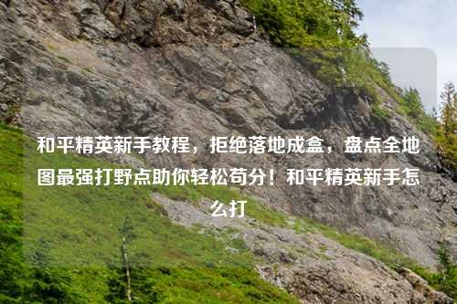 和平精英新手教程，拒绝落地成盒，盘点全地图最强打野点助你轻松苟分！和平精英新手怎么打