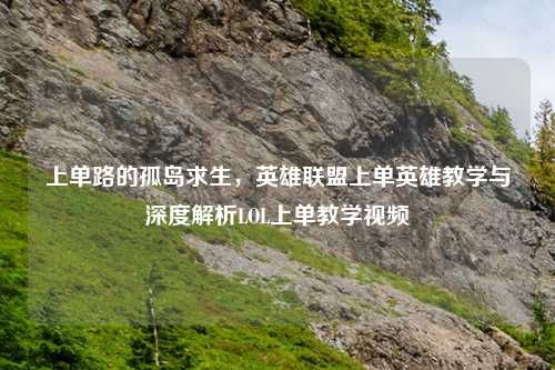 上单路的孤岛求生，英雄联盟上单英雄教学与深度解析LOL上单教学视频