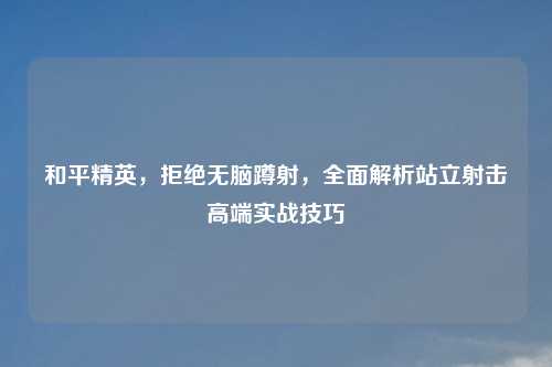 和平精英,拒绝无脑蹲射,全面解析站立射击高端实战技巧