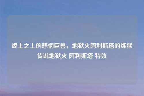 烬土之上的悲悯巨兽，地狱火阿利斯塔的炼狱传说地狱火 阿利斯塔 特效