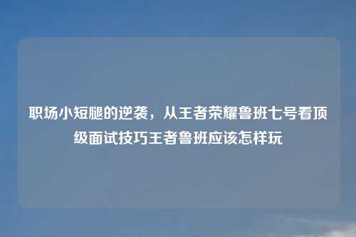 职场小短腿的逆袭，从王者荣耀鲁班七号看顶级面试技巧王者鲁班应该怎样玩