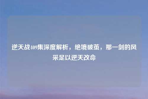 逆天战409集深度解析,绝境破茧,那一剑的风采足以逆天改命
