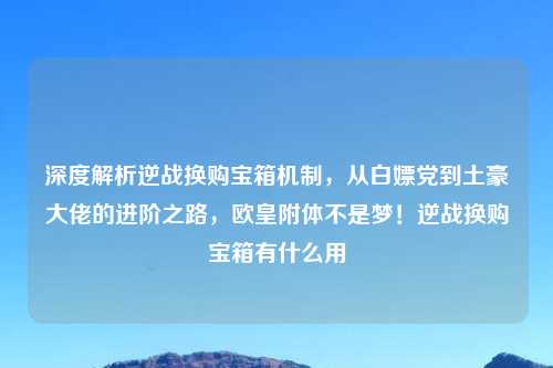 深度解析逆战换购宝箱机制，从白嫖党到土豪大佬的进阶之路，欧皇附体不是梦！逆战换购宝箱有什么用