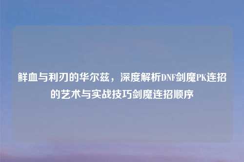 鲜血与利刃的华尔兹，深度解析DNF剑魔PK连招的艺术与实战技巧剑魔连招顺序