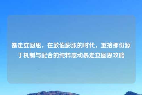暴走安图恩,在数值膨胀的时代,重拾那份源于机制与配合的纯粹感动暴走安图恩攻略