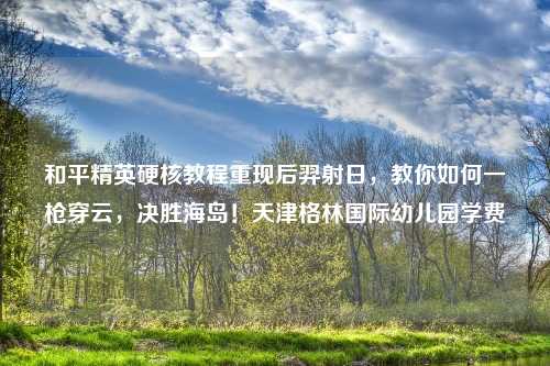 和平精英硬核教程重现后羿射日,教你如何一枪穿云,决胜海岛!天津格林国际幼儿园学费