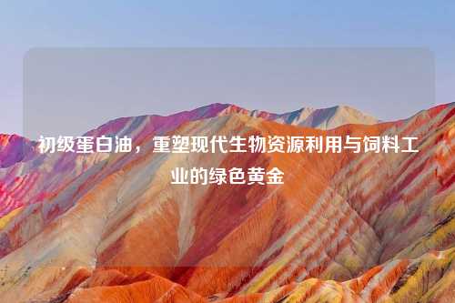 初级蛋白油，重塑现代生物资源利用与饲料工业的绿色黄金