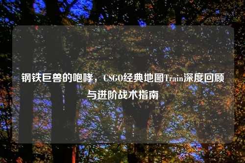 钢铁巨兽的咆哮，CSGO经典地图Train深度回顾与进阶战术指南
