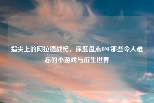 指尖上的阿拉德战纪，深度盘点DNF那些令人难忘的小游戏与衍生世界