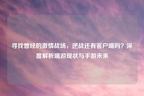 寻找曾经的     战场，逆战还有客户端吗？深度解析端游现状与手游未来