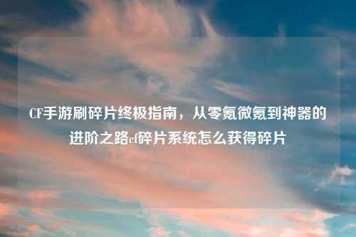 CF手游刷碎片终极指南，从零氪微氪到神器的进阶之路cf碎片系统怎么获得碎片