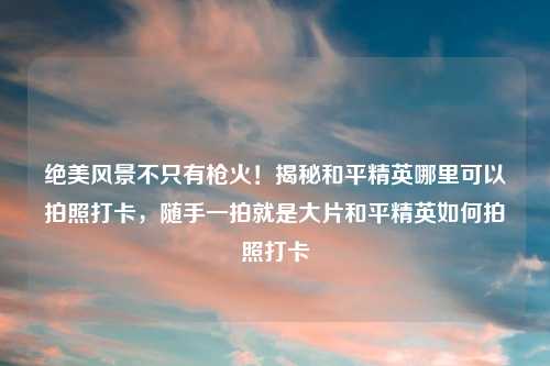 绝美风景不只有枪火！揭秘和平精英哪里可以拍照打卡，随手一拍就是大片和平精英如何拍照打卡