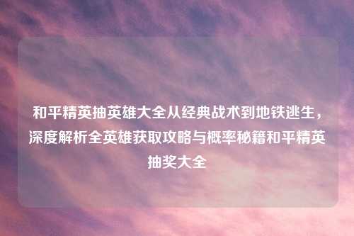 和平精英抽英雄大全从经典战术到地铁逃生，深度解析全英雄获取攻略与概率秘籍和平精英抽奖大全