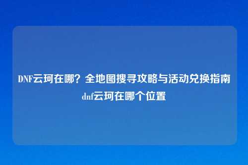 DNF云珂在哪？全地图搜寻攻略与活动兑换指南dnf云珂在哪个位置