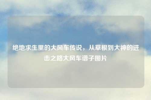 绝地求生里的大风车传说，从草根到大神的进击之路大风车谱子图片