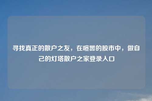 寻找真正的散户之友，在喧嚣的股市中，做自己的灯塔散户之家登录入口