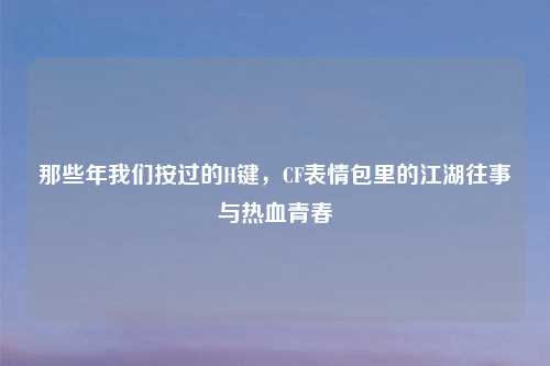 那些年我们按过的H键，CF表情包里的江湖往事与热血青春