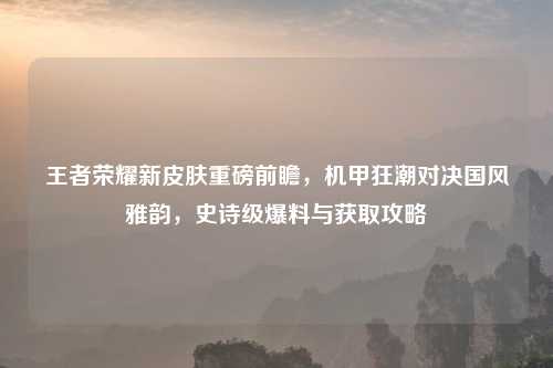 王者荣耀新皮肤重磅前瞻，机甲狂潮对决国风雅韵，史诗级爆料与获取攻略