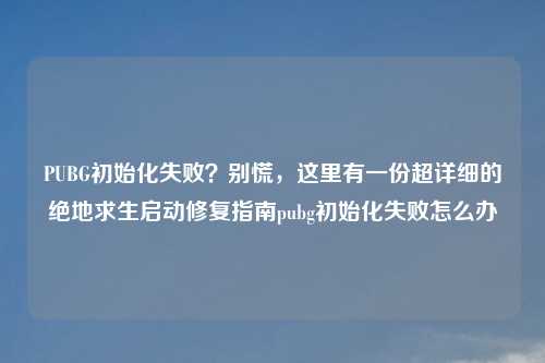 PUBG初始化失败？别慌，这里有一份超详细的绝地求生启动修复指南pubg初始化失败怎么办