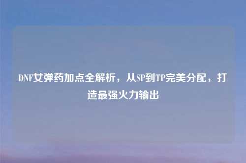 DNF女弹药加点全解析，从SP到TP完美分配，打造最强火力输出