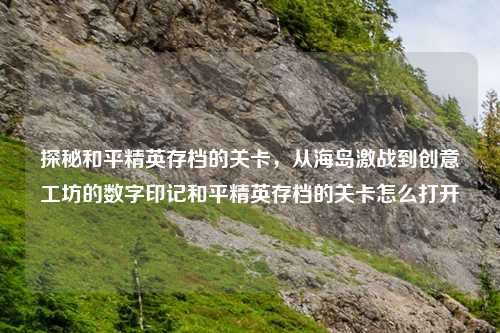 探秘和平精英存档的关卡，从海岛激战到创意工坊的数字印记和平精英存档的关卡怎么打开