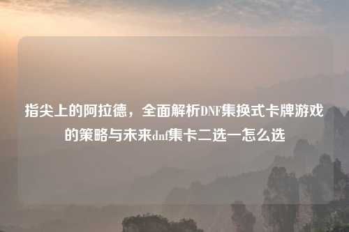 指尖上的阿拉德，全面解析DNF集换式卡牌游戏的策略与未来dnf集卡二选一怎么选