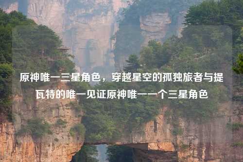 原神唯一三星角色，穿越星空的孤独旅者与提瓦特的唯一见证原神唯一一个三星角色