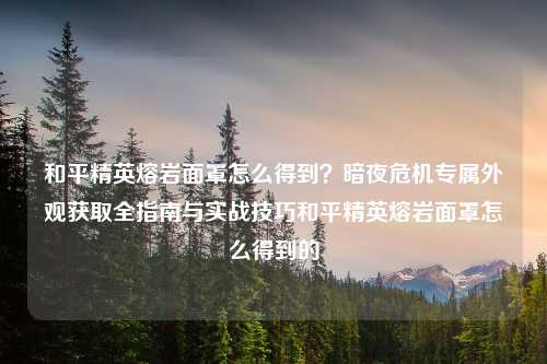 和平精英熔岩面罩怎么得到？暗夜危机专属外观获取全指南与实战技巧和平精英熔岩面罩怎么得到的