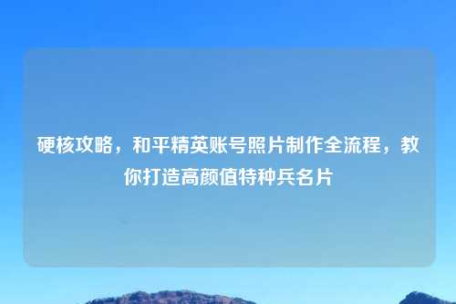 硬核攻略，和平精英账号照片     全流程，教你打造高颜值特种兵名片