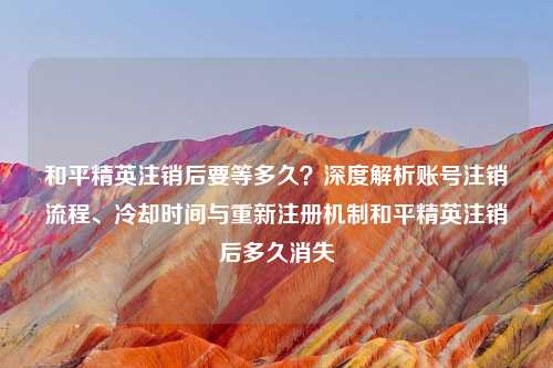 和平精英注销后要等多久？深度解析账号注销流程、冷却时间与重新注册机制和平精英注销后多久消失