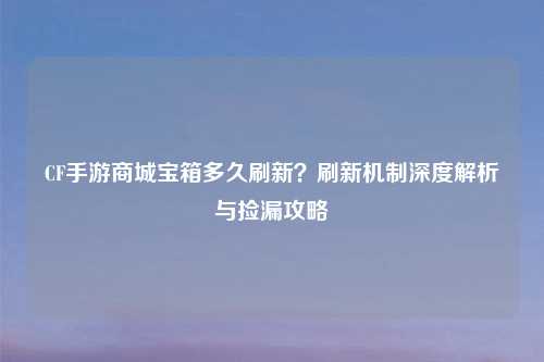 CF手游商城宝箱多久刷新？刷新机制深度解析与捡漏攻略