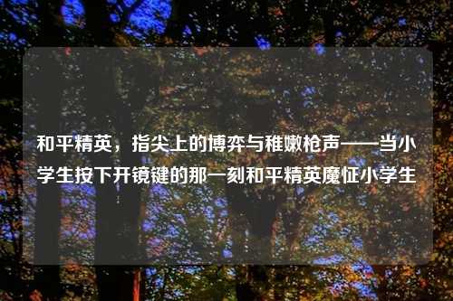 和平精英，指尖上的博弈与稚嫩枪声——当小学生按下开镜键的那一刻和平精英魔怔小学生