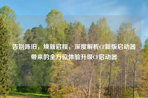 告别陈旧，焕新启程，深度解析CF新版启动器带来的全方位体验升级CF启动器