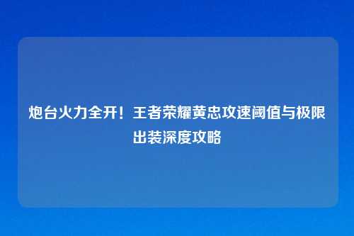 炮台火力全开！王者荣耀黄忠攻速阈值与极限出装深度攻略