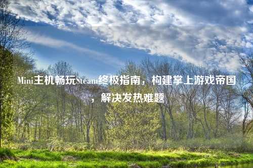 Mini主机畅玩Steam终极指南，构建掌上游戏帝国，解决发热难题