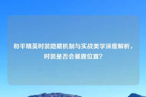 和平精英时装隐藏机制与实战美学深度解析，时装是否会暴露位置？