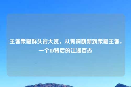 王者荣耀群头衔大赏，从青铜萌新到荣耀王者，一个ID背后的江湖百态
