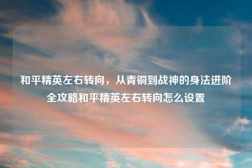 和平精英左右转向，从青铜到战神的身法进阶全攻略和平精英左右转向怎么设置